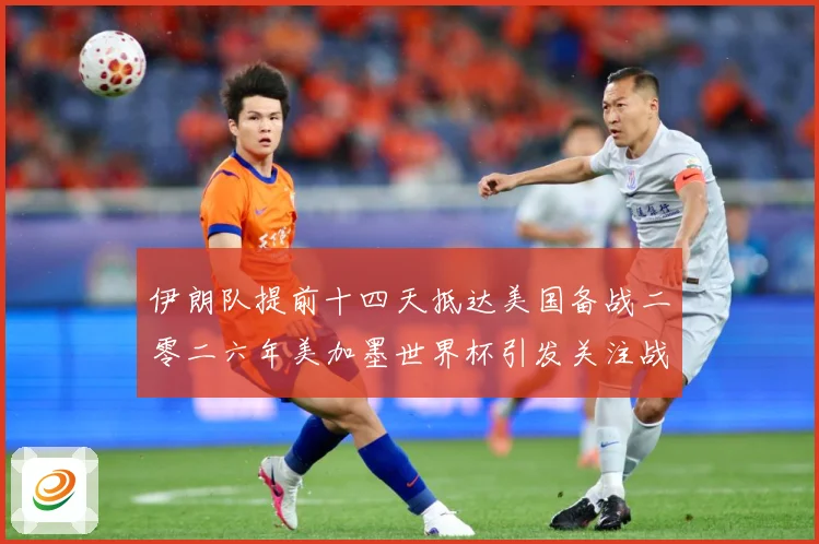 伊朗队提前十四天抵达美国备战二零二六年美加墨世界杯引发关注战术观察-深度解析