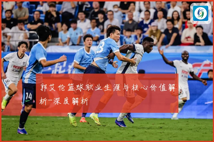 郭艾伦篮球职业生涯与核心价值解析-深度解析