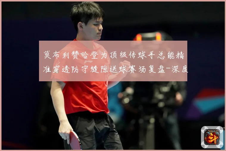 莫布利赞哈登为顶级传球手总能精准穿透防守缝隙送球赛场复盘-深度解析