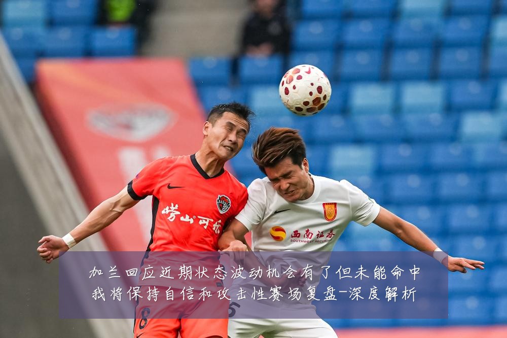 加兰回应近期状态波动机会有了但未能命中我将保持自信和攻击性赛场复盘-深度解析
