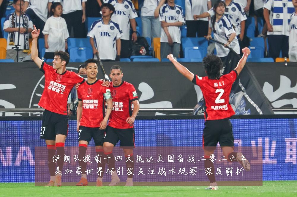 伊朗队提前十四天抵达美国备战二零二六年美加墨世界杯引发关注战术观察-深度解析
